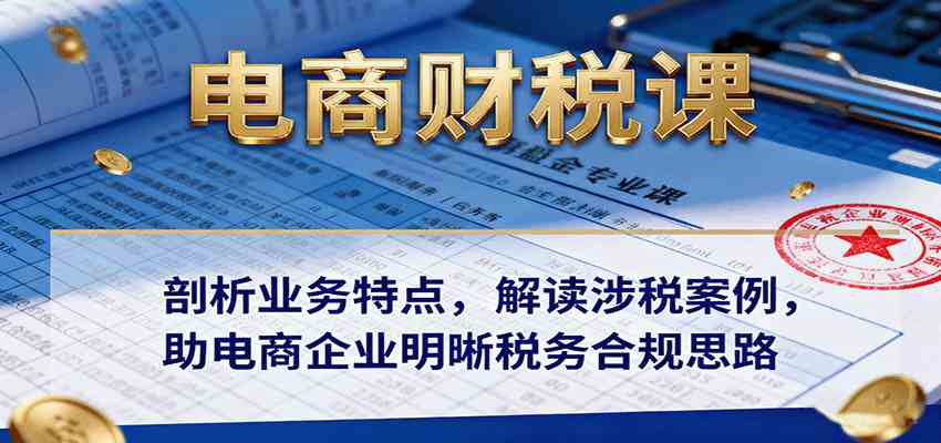 电商财税课：剖析业务特点，解读涉税案例，助电商企业明晰税务合规思路-淘朋友