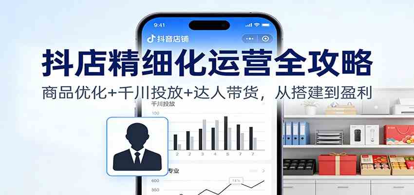 抖店精细化运营全攻略：商品优化+千川投放+ 达人带货，从搭建到盈利-淘朋友