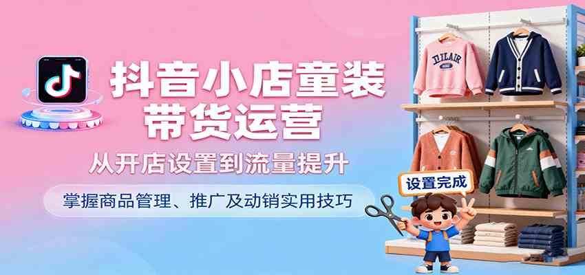 抖音小店童装带货运营，从开店设置到流量提升，掌握商品管理、推广及动销实用技巧-淘朋友