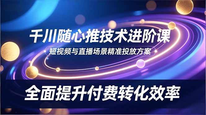 （16688期）千川随心推技术进阶课，短视频与直播场景精准投放方案，全面提升付费转化效率-淘朋友